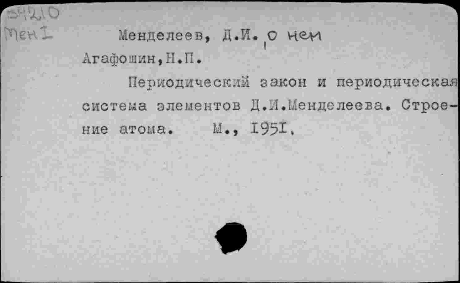 ﻿	Менделеев, Д.И. 0 чей Агафошин,Н.П. Периодический закон и периодическая система элементов Д.И.Менделеева. Строение атома. М., 1951.